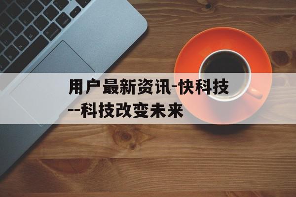 用户最新资讯-快科技--科技改变未来