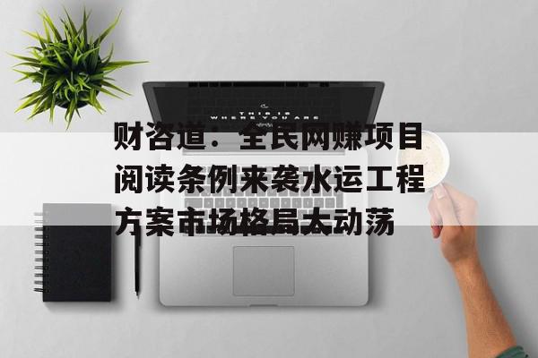 财咨道：全民网赚项目阅读条例来袭水运工程方案市场格局大动荡