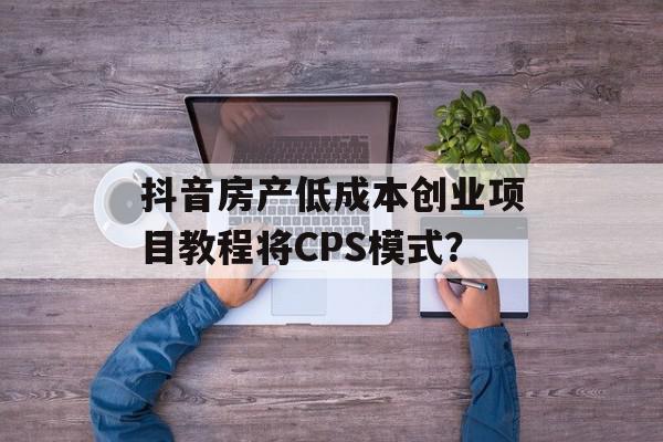 抖音房产低成本创业项目教程将CPS模式？