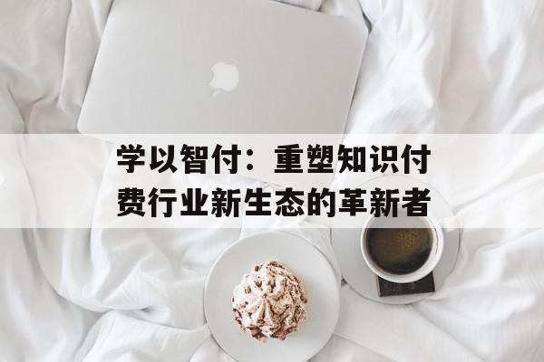 学以智付：重塑知识付费行业新生态的革新者