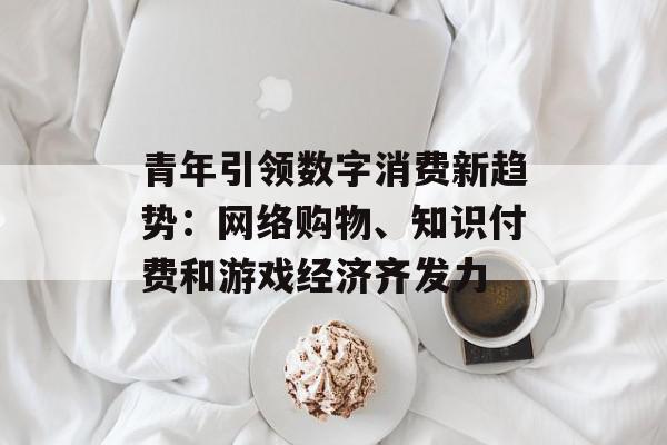 青年引领数字消费新趋势：网络购物、知识付费和游戏经济齐发力