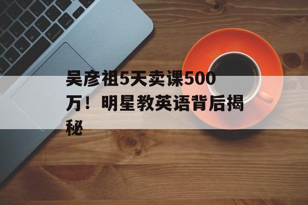 吴彦祖5天卖课500万！明星教英语背后揭秘