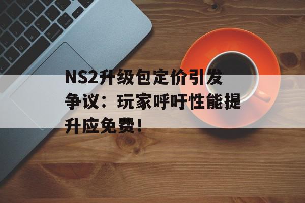 NS2升级包定价引发争议：玩家呼吁性能提升应免费！