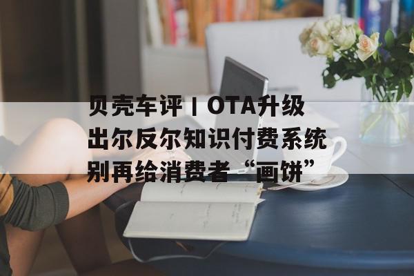 贝壳车评丨OTA升级出尔反尔知识付费系统别再给消费者“画饼”