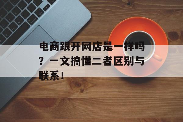 电商跟开网店是一样吗？一文搞懂二者区别与联系！