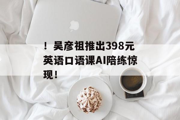 ！吴彦祖推出398元英语口语课AI陪练惊现！