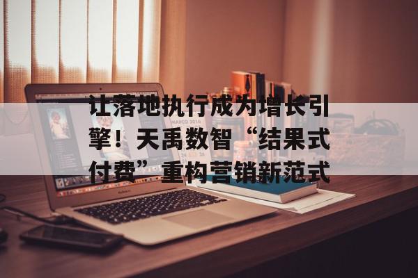 让落地执行成为增长引擎！天禹数智“结果式付费”重构营销新范式