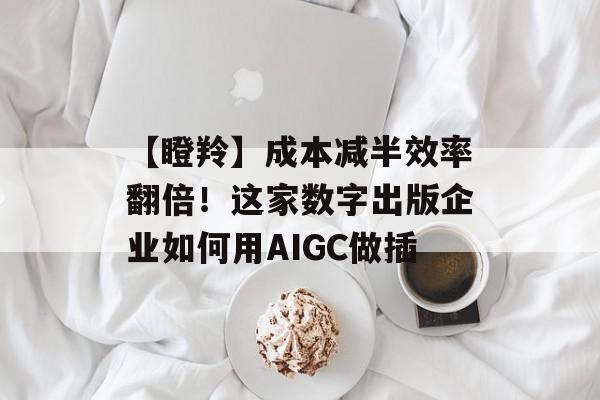 【瞪羚】成本减半效率翻倍！这家数字出版企业如何用AIGC做插