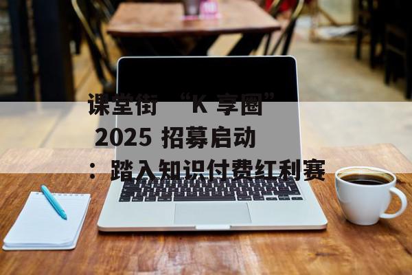 课堂街 “K 享圈” 2025 招募启动：踏入知识付费红利赛