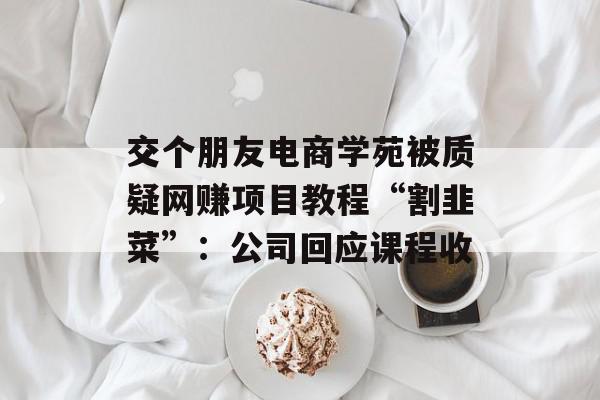 交个朋友电商学苑被质疑网赚项目教程“割韭菜”：公司回应课程收