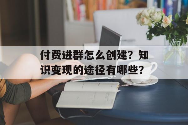 付费进群怎么创建？知识变现的途径有哪些？