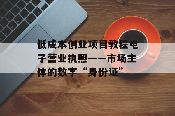 低成本创业项目教程电子营业执照——市场主体的数字“身份证”