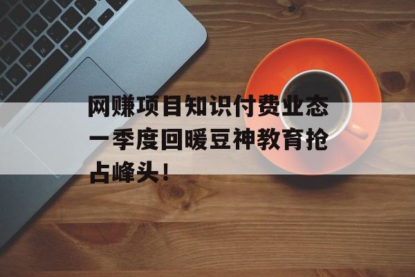 网赚项目知识付费业态一季度回暖豆神教育抢占峰头！