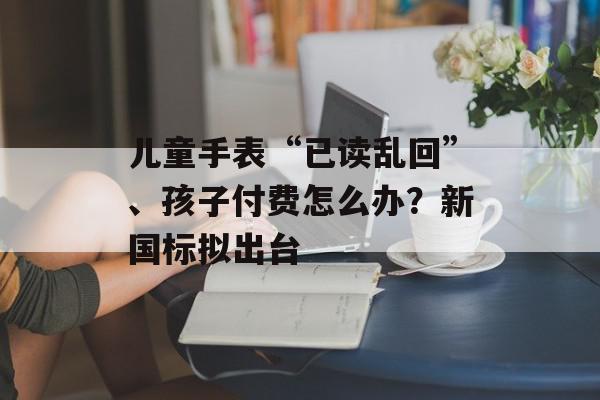 儿童手表“已读乱回”、孩子付费怎么办？新国标拟出台