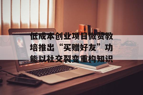 低成本创业项目微赞教培推出“买赠好友”功能以社交裂变重构知识