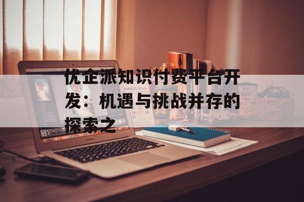 优企派知识付费平台开发：机遇与挑战并存的探索之