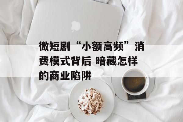 微短剧“小额高频”消费模式背后 暗藏怎样的商业陷阱