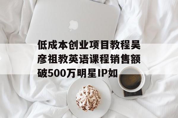 低成本创业项目教程吴彦祖教英语课程销售额破500万明星IP如