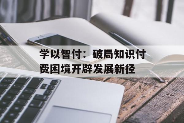 学以智付：破局知识付费困境开辟发展新径