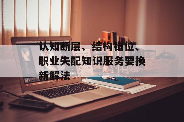 认知断层、结构错位、职业失配知识服务要换新解法