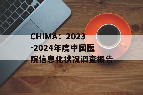 CHIMA：2023-2024年度中国医院信息化状况调查报告