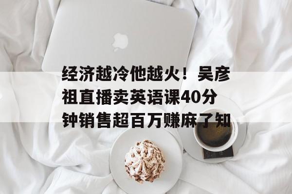经济越冷他越火！吴彦祖直播卖英语课40分钟销售超百万赚麻了知