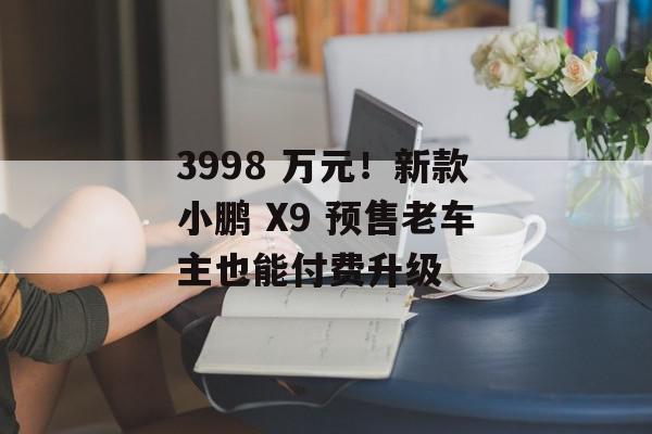 3998 万元！新款小鹏 X9 预售老车主也能付费升级