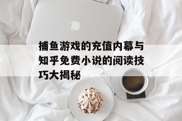捕鱼游戏的充值内幕与知乎免费小说的阅读技巧大揭秘
