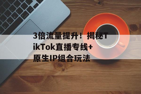 3倍流量提升！揭秘TikTok直播专线+原生IP组合玩法