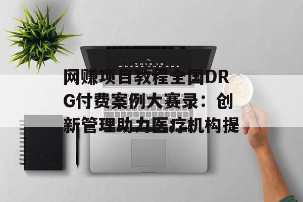 网赚项目教程全国DRG付费案例大赛录：创新管理助力医疗机构提