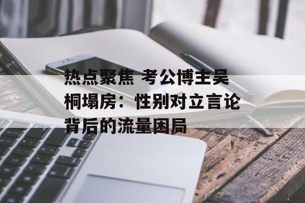 热点聚焦 考公博主吴桐塌房：性别对立言论背后的流量困局
