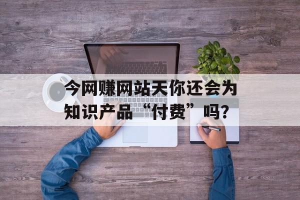 今网赚网站天你还会为知识产品“付费”吗？