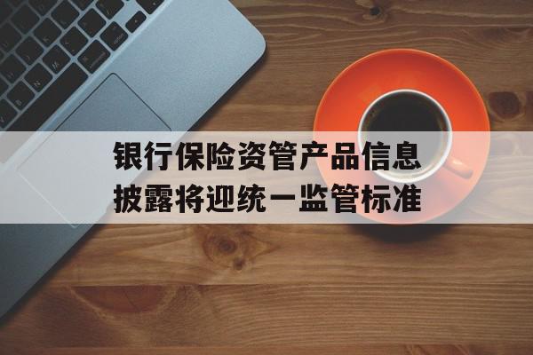 银行保险资管产品信息披露将迎统一监管标准