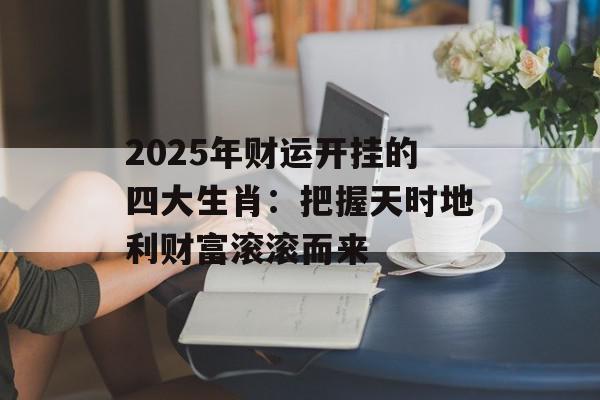 2025年财运开挂的四大生肖：把握天时地利财富滚滚而来