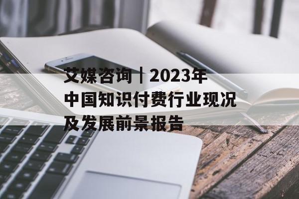 艾媒咨询｜2023年中国知识付费行业现况及发展前景报告