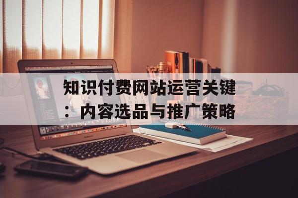知识付费网站运营关键：内容选品与推广策略