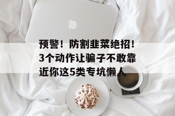 预警！防割韭菜绝招！3个动作让骗子不敢靠近你这5类专坑懒人