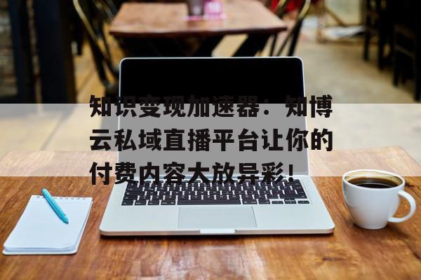 知识变现加速器：知博云私域直播平台让你的付费内容大放异彩！