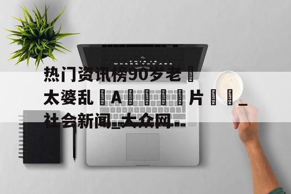热门资讯榜90岁老❌太婆乱婬A?片㊙️_社会新闻_大众网