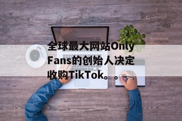 全球最大网站OnlyFans的创始人决定收购TikTok。。