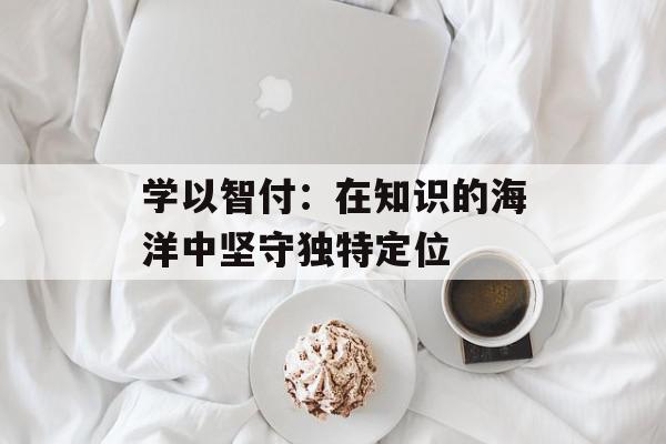 学以智付：在知识的海洋中坚守独特定位