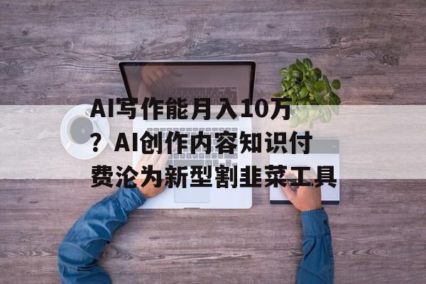 AI写作能月入10万？AI创作内容知识付费沦为新型割韭菜工具