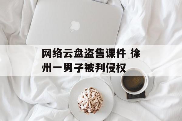 网络云盘盗售课件 徐州一男子被判侵权