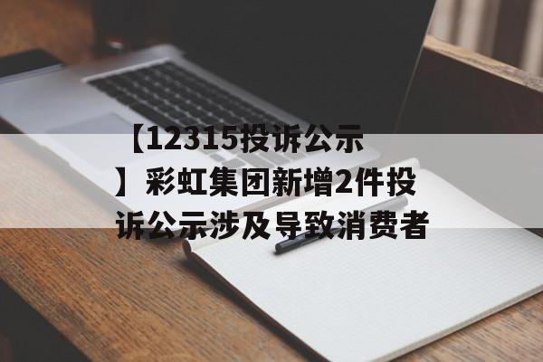 【12315投诉公示】彩虹集团新增2件投诉公示涉及导致消费者