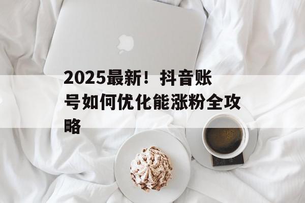 2025最新！抖音账号如何优化能涨粉全攻略