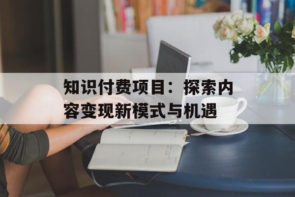 知识付费项目：探索内容变现新模式与机遇
