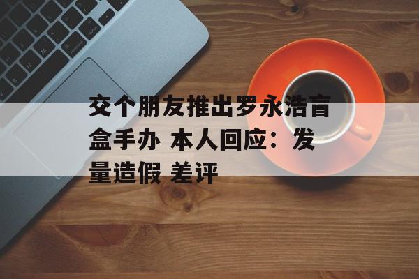 交个朋友推出罗永浩盲盒手办 本人回应：发量造假 差评