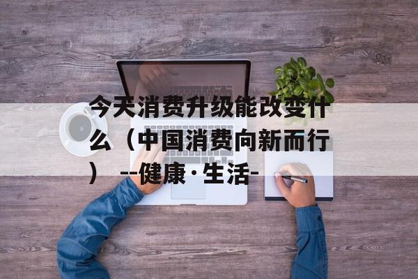 今天消费升级能改变什么（中国消费向新而行） --健康·生活-