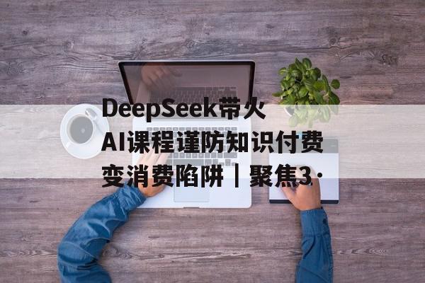 DeepSeek带火AI课程谨防知识付费变消费陷阱｜聚焦3·