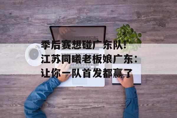 季后赛想碰广东队! 江苏同曦老板娘广东：让你一队首发都赢了